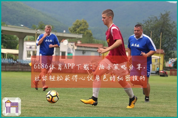 6686体育APP下载：抽卡策略分享，让你轻松获得心仪角色的秘密技巧