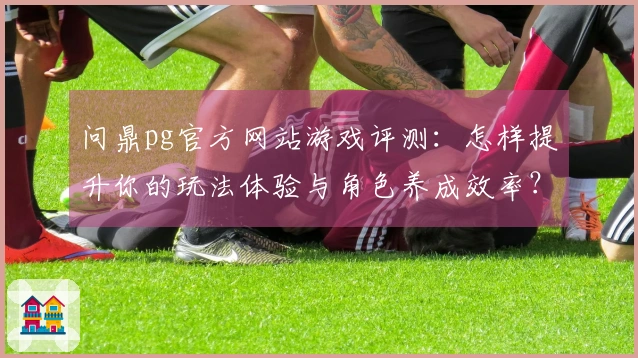 问鼎pg官方网站游戏评测：怎样提升你的玩法体验与角色养成效率？